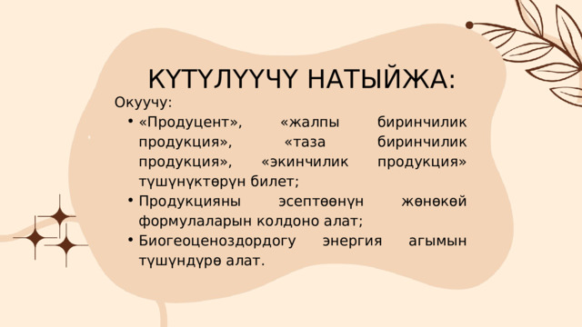 КҮТҮЛҮҮЧҮ НАТЫЙЖА: Окуучу: «Продуцент», «жалпы биринчилик продукция», «таза биринчилик продукция», «экинчилик продукция» түшүнүктөрүн билет; Продукцияны эсептөөнүн жөнөкөй формулаларын колдоно алат; Биогеоценоздордогу энергия агымын түшүндүрө алат. «Продуцент», «жалпы биринчилик продукция», «таза биринчилик продукция», «экинчилик продукция» түшүнүктөрүн билет; Продукцияны эсептөөнүн жөнөкөй формулаларын колдоно алат; Биогеоценоздордогу энергия агымын түшүндүрө алат. 