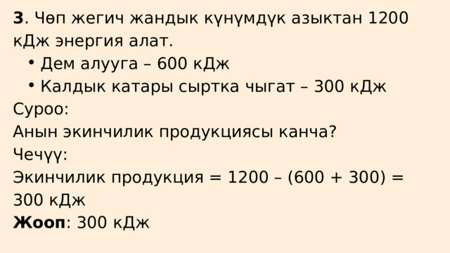3 . Чөп жегич жандык күнүмдүк азыктан 1200 кДж энергия алат. Дем алууга – 600 кДж Калдык катары сыртка чыгат – 300 кДж Дем алууга – 600 кДж Калдык катары сыртка чыгат – 300 кДж Суроо: Анын экинчилик продукциясы канча? Чечүү: Экинчилик продукция = 1200 – (600 + 300) = 300 кДж Жооп : 300 кДж 