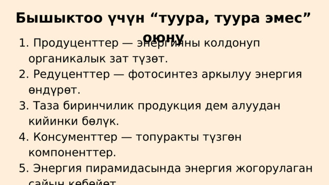 Бышыктоо үчүн “туура, туура эмес” оюну  Продуценттер — энергияны колдонуп органикалык зат түзөт.  Редуценттер — фотосинтез аркылуу энергия өндүрөт.  Таза биринчилик продукция дем алуудан кийинки бөлүк.  Консументтер — топуракты түзгөн компоненттер.  Энергия пирамидасында энергия жогорулаган сайын көбөйөт.  Продуценттер — энергияны колдонуп органикалык зат түзөт.  Редуценттер — фотосинтез аркылуу энергия өндүрөт.  Таза биринчилик продукция дем алуудан кийинки бөлүк.  Консументтер — топуракты түзгөн компоненттер.  Энергия пирамидасында энергия жогорулаган сайын көбөйөт. 