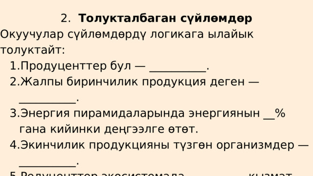 2. Толукталбаган сүйлөмдөр Окуучулар сүйлөмдөрдү логикага ылайык толуктайт: Продуценттер бул — __________. Жалпы биринчилик продукция деген — __________. Энергия пирамидаларында энергиянын __% гана кийинки деңгээлге өтөт. Экинчилик продукцияны түзгөн организмдер — __________. Редуценттер экосистемада __________ кызмат аткарат. Продуценттер бул — __________. Жалпы биринчилик продукция деген — __________. Энергия пирамидаларында энергиянын __% гана кийинки деңгээлге өтөт. Экинчилик продукцияны түзгөн организмдер — __________. Редуценттер экосистемада __________ кызмат аткарат. 