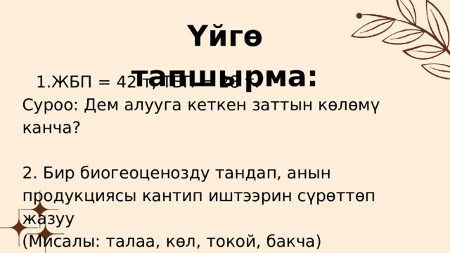 Үйгө тапшырма: ЖБП = 42 т, ТБП = 28 т. ЖБП = 42 т, ТБП = 28 т. Суроо: Дем алууга кеткен заттын көлөмү канча? 2. Бир биогеоценозду тандап, анын продукциясы кантип иштээрин сүрөттөп жазуу (Мисалы: талаа, көл, токой, бакча) 