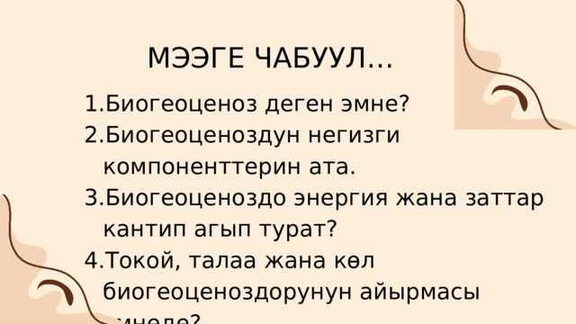 МЭЭГЕ ЧАБУУЛ… Биогеоценоз деген эмне? Биогеоценоздун негизги компоненттерин ата. Биогеоценоздо энергия жана заттар кантип агып турат? Токой, талаа жана көл биогеоценоздорунун айырмасы эмнеде? Биогеоценоз деген эмне? Биогеоценоздун негизги компоненттерин ата. Биогеоценоздо энергия жана заттар кантип агып турат? Токой, талаа жана көл биогеоценоздорунун айырмасы эмнеде? 