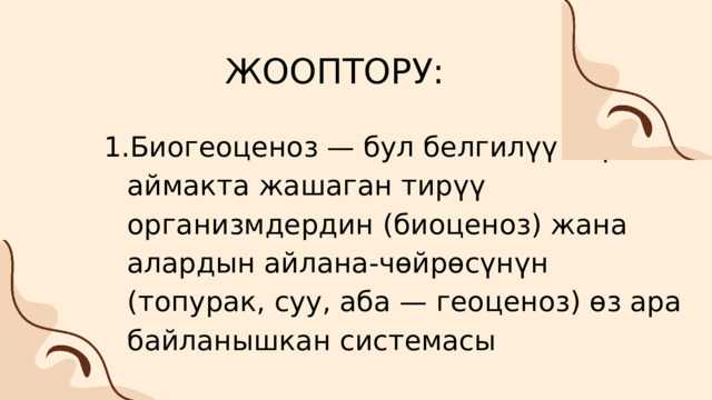 ЖООПТОРУ: Биогеоценоз — бул белгилүү бир аймакта жашаган тирүү организмдердин (биоценоз) жана алардын айлана-чөйрөсүнүн (топурак, суу, аба — геоценоз) өз ара байланышкан системасы Биогеоценоз — бул белгилүү бир аймакта жашаган тирүү организмдердин (биоценоз) жана алардын айлана-чөйрөсүнүн (топурак, суу, аба — геоценоз) өз ара байланышкан системасы 