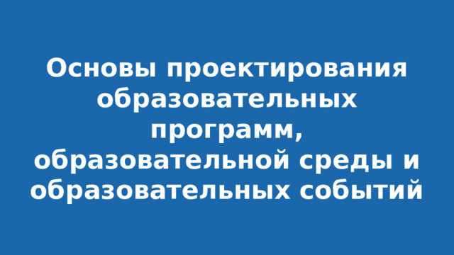 Основы проектирования образовательных программ, образовательной среды и образовательных событий 