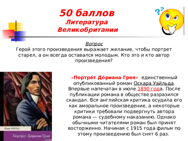 50 баллов  Литература  Великобритании Вопрос Герой этого произведения выражает желание, чтобы портрет старел, а он всегда оставался молодым. Кто это и кто автор произведения? « Портре́т До́риана Грея » единственный опубликованный роман  Оскара Уайльда . Впервые напечатан в июле  1890 год а. После публикации романа в обществе разразился скандал. Вся английская критика осудила его как аморальное произведение, а некоторые критики требовали подвергнуть автора романа — судебному наказанию. Однако обычными читателями роман был принят восторженно. Начиная с 1915 года фильм по этому произведению был снят 6 раз. 