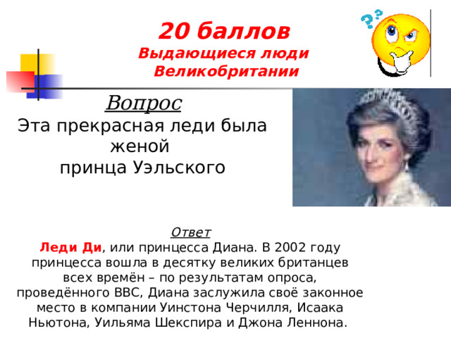 20 баллов  Выдающиеся люди  Великобритании Вопрос Эта прекрасная леди была женой принца Уэльского Ответ Леди Ди , или принцесса Диана. В 2002 году принцесса вошла в десятку великих британцев всех времён – по результатам опроса, проведённого BBC, Диана заслужила своё законное место в компании Уинстона Черчилля, Исаака Ньютона, Уильяма Шекспира и Джона Леннона. 