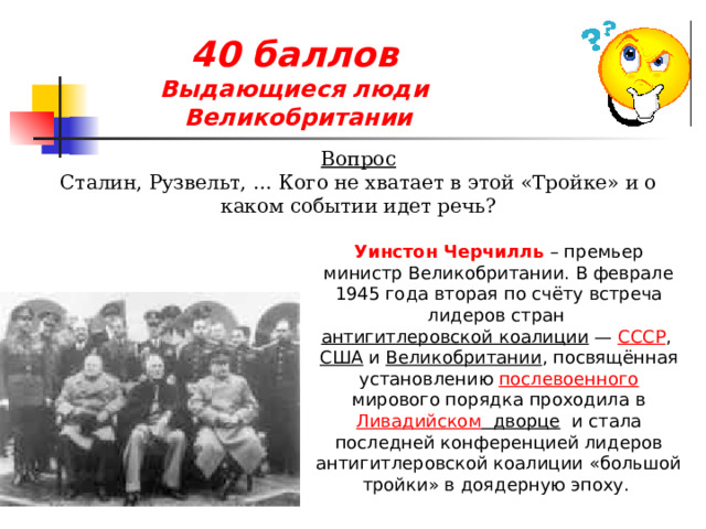 40 баллов  Выдающиеся люди  Великобритании Вопрос Сталин, Рузвельт, … Кого не хватает в этой «Тройке» и о каком событии идет речь? Уинстон Черчилль – премьер министр Великобритании. В феврале 1945 года вторая по счёту встреча лидеров стран  антигитлеровской коалиции  —  СССР ,  США  и  Великобритании , посвящённая установлению  послевоенного  мирового порядка проходила в  Ливадийском дворце   и стала последней конференцией лидеров антигитлеровской коалиции «большой тройки» в доядерную эпоху. 