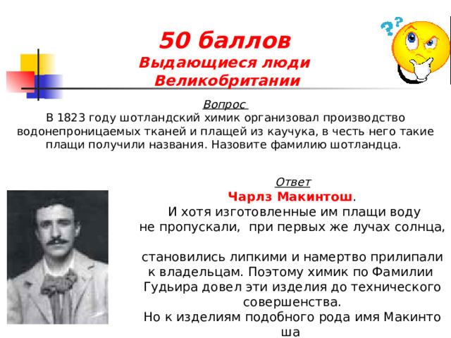 50 баллов  Выдающиеся люди  Великобритании  Вопрос В 1823 году шотландский химик организовал производство водонепроницаемых тканей и плащей из каучука, в честь него такие плащи получили названия. Назовите фамилию шотландца. Ответ Чарлз Макинтош .  И хотя изготовленные им плащи воду не пропускали,  при первых же лучах солнца,   становились липкими и намертво прилипали к владельцам. Поэтому химик по Фамилии  Гудьира довел эти изделия до технического совершенства. Но к изделиям подобного рода имя Макинтоша  прилипло уже накрепко. 