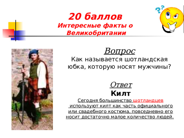 20 баллов  Интересные факты о  Великобритании Вопрос Как называется шотландская юбка, которую носят мужчины? Ответ Килт Сегодня большинство  шотландцев  используют килт как часть официального или свадебного костюма, повседневно его носит достаточно малое количество людей.  
