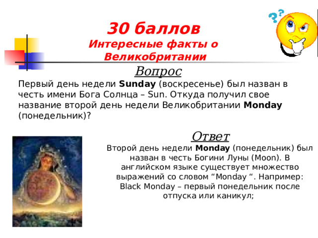 30 баллов  Интересные факты о  Великобритании Вопрос Первый день недели  Sunday  (воскресенье) был назван в честь имени Бога Солнца – Sun. Откуда получил свое название второй день недели Великобритании Monday (понедельник)? Ответ Второй день недели  Monday  (понедельник) был назван в честь Богини Луны (Moon). В английском языке существует множество выражений со словом “Monday “. Например:  Black Monday – первый понедельник после отпуска или каникул;  