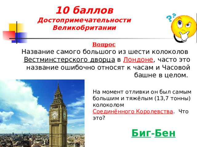 10 баллов  Достопримечательности Великобритании Вопрос Название самого большого из шести колоколов  Вестминстерского дворца  в  Лондоне , часто это название ошибочно относят к часам и Часовой башне в целом. На момент отливки он был самым большим и тяжёлым (13,7 тонны) колоколом  Соединённого Королевства .  Что это? Биг - Бен 