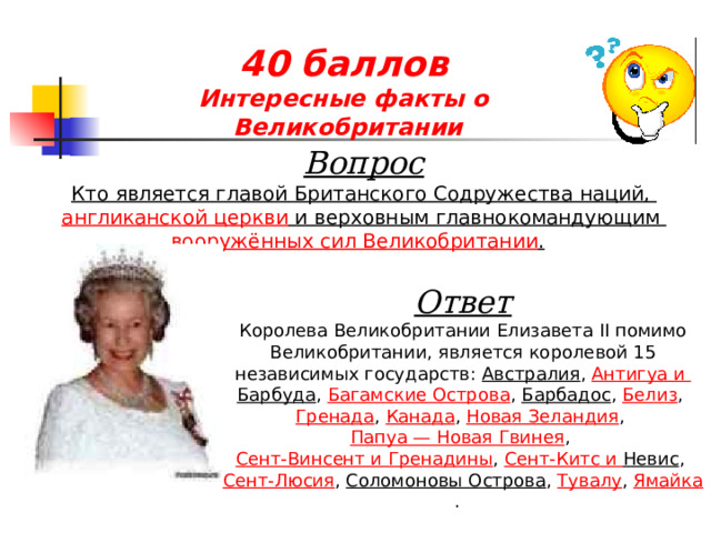 40 баллов  Интересные факты о  Великобритании  Вопрос Кто является главой  Британского Содружества наций , англиканской церкви  и верховным главнокомандующим  вооружённых сил Великобритании .  Ответ Королева Великобритании Елизавета II помимо Великобритании, является королевой 15 независимых государств: Австралия ,  Антигуа и Барбуда ,  Багамские Острова ,  Барбадос ,  Белиз ,  Гренада ,  Канада ,  Новая Зеландия ,  Папуа — Новая Гвинея ,  Сент-Винсент и Гренадины ,  Сент-Китс и Невис ,  Сент-Люсия ,  Соломоновы Острова ,  Тувалу ,  Ямайка .  