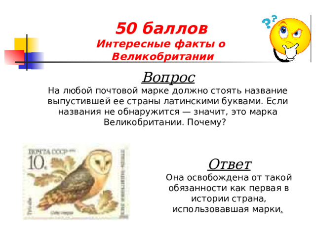 50 баллов  Интересные факты о  Великобритании Вопрос На любой почтовой марке должно стоять название выпустившей ее страны латинскими буквами. Если названия не обнаружится — значит, это марка Великобритании. Почему?  Ответ Она освобождена от такой обязанности как первая в истории страна, использовавшая марки .  