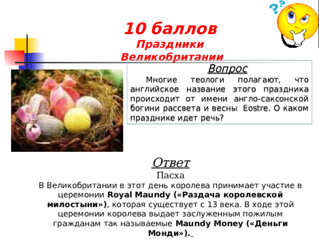 10 баллов  Праздники  Великобритании  Вопрос Многие теологи полагают, что английское название этого праздника происходит от имени англо-саксонской богини рассвета и весны  Eostre. О каком празднике идет речь? Ответ Пасха В Великобритании в этот день королева принимает участие в церемонии  Royal Maundy («Раздача королевской милостыни») , которая существует с 13 века. В ходе этой церемонии королева выдает заслуженным пожилым гражданам так называемые  Maundy Money («Деньги Монди»).   