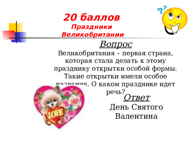 20 баллов  Праздники  Великобритании  Вопрос Великобритания – первая страна, которая стала делать к этому празднику открытки особой формы. Такие открытки имели особое название. О каком празднике идет речь? Ответ День Святого Валентина 