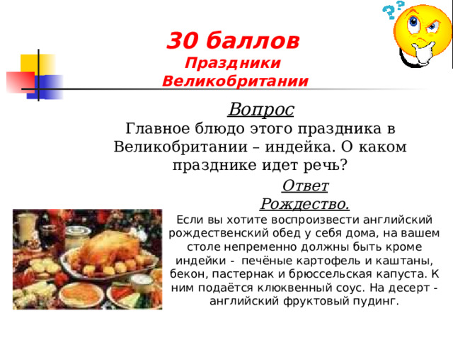 30 баллов  Праздники  Великобритании  Вопрос Главное блюдо этого праздника в Великобритании – индейка. О каком празднике идет речь? Ответ Рождество. Если вы хотите воспроизвести английский рождественский обед у себя дома, на вашем столе непременно должны быть кроме индейки - печёные картофель и каштаны, бекон, пастернак и брюссельская капуста. К ним подаётся клюквенный соус. На десерт - английский фруктовый пудинг. 