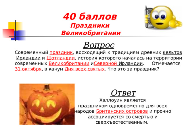 40 баллов  Праздники  Великобритании Вопрос Современный  праздник , восходящий к традициям древних  кельтов   Ирландии  и  Шотландии , история которого началась на территории современных  Великобритании  и Северной Ирландии . Отмечается  31 октября , в канун  Дня всех святых . Что это за праздник?  Ответ Хэллоуин является праздником одновременно для всех народов  Британских островов  и прочно ассоциируется со смертью и сверхъестественным. 