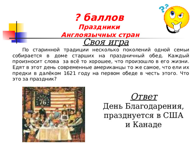 ? баллов  Праздники  Англоязычных стран  Своя игра По старинной традиции несколько поколений одной семьи собирается в доме старших на праздничный обед. Каждый произносит слова за всё то хорошее, что произошло в его жизни. Едят в этот день современные американцы то же самое, что ели их предки в далёком 1621 году на первом обеде в честь этого. Что это за праздник? Ответ День Благодарения, празднуется в США и Канаде 