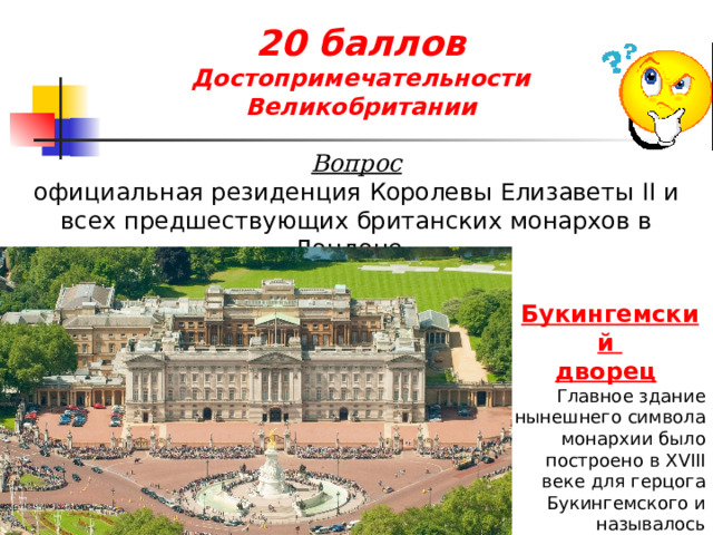 20 баллов  Достопримечательности Великобритании Вопрос официальная резиденция Королевы Елизаветы II и всех предшествующих британских монархов в Лондоне. Букингемский дворец  Главное здание нынешнего символа монархии было построено в XVIII веке для герцога Букингемского и называлось Бакингем-Хаус.  