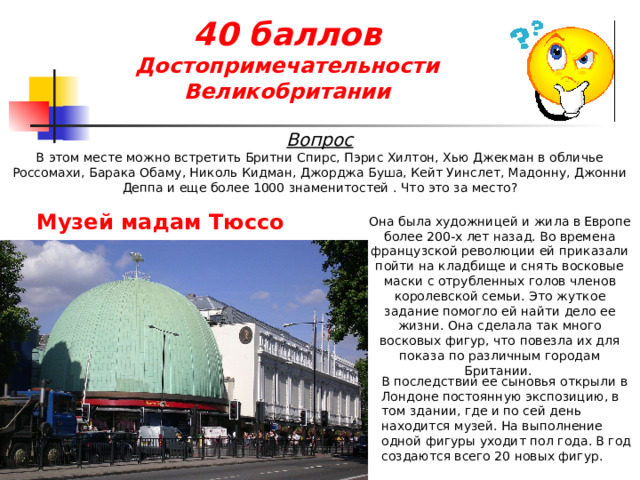 40 баллов  Достопримечательности Великобритании Вопрос В этом месте можно встретить Бритни Спирс, Пэрис Хилтон, Хью Джекман в обличье Россомахи, Барака Обаму, Николь Кидман, Джорджа Буша, Кейт Уинслет, Мадонну, Джонни Деппа и еще более 1000 знаменитостей . Что это за место? Музей мадам Тюссо  Она была художницей и жила в Европе более 200-х лет назад. Во времена французской революции ей приказали пойти на кладбище и снять восковые маски с отрубленных голов членов королевской семьи. Это жуткое задание помогло ей найти дело ее жизни. Она сделала так много восковых фигур, что повезла их для показа по различным городам Британии. В последствии ее сыновья открыли в Лондоне постоянную экспозицию, в том здании, где и по сей день находится музей. На выполнение одной фигуры уходит пол года. В год создаются всего 20 новых фигур. 