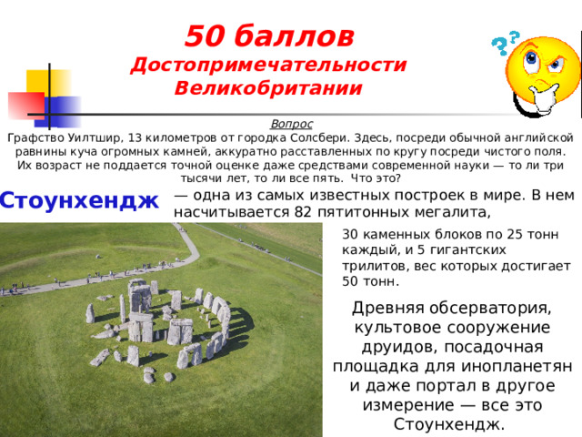 50 баллов  Достопримечательности Великобритании Вопрос Графство Уилтшир, 13 километров от городка Солсбери. Здесь, посреди обычной английской равнины куча огромных камней, аккуратно расставленных по кругу посреди чистого поля. Их возраст не поддается точной оценке даже средствами современной науки — то ли три тысячи лет, то ли все пять.  Что это? Стоунхендж — одна из самых известных построек в мире. В нем насчитывается 82 пятитонных мегалита, 30 каменных блоков по 25 тонн каждый, и 5 гигантских трилитов, вес которых достигает 50 тонн. Древняя обсерватория, культовое сооружение друидов, посадочная площадка для инопланетян и даже портал в другое измерение — все это Стоунхендж. 