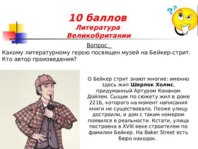 10 баллов  Литература  Великобритании  Вопрос  Какому литературному герою посвящен музей на Бейкер-стрит. Кто автор произведения? О Бейкер стрит знают многие: именно здесь жил Шерлок Холмс , придуманный Артуром Конаном Дойлем. Сыщик по сюжету жил в доме 221Б, которого на момент написания книги не существовало. Позже улицу достроили, и дом с таким номером появился в реальности. Кстати, улица построена в XVIII веке строителем по фамилии Бейкер. На Baker Street есть бюро находок. 