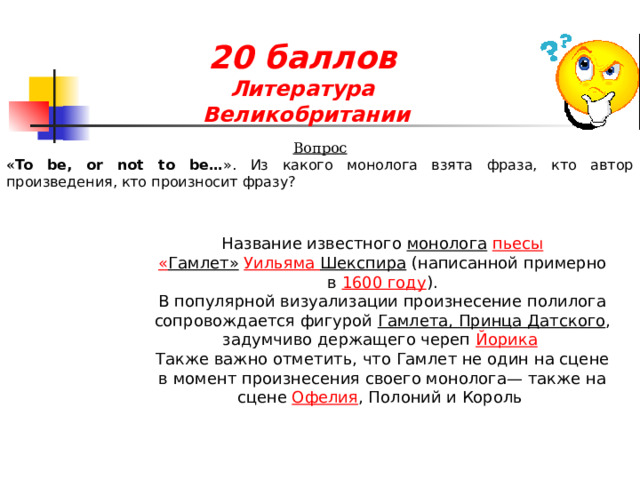 20 баллов  Литература  Великобритании Вопрос « To be, or not to be… ». Из какого монолога взята фраза, кто автор произведения, кто произносит фразу?   Название известного  монолога   пьесы   « Гамлет»   Уильяма Шекспира   (написанной примерно в  1600 году ). В популярной визуализации произнесение полилога сопровождается фигурой  Гамлета, Принца Датского , задумчиво держащего череп  Йорика   Также важно отметить, что Гамлет не один на сцене в момент произнесения своего монолога— также на сцене  Офелия , Полоний и Король   