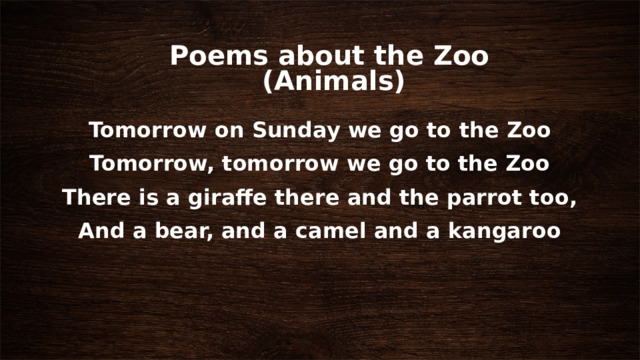 Poems about the Zoo  (Animals) Tomorrow on Sunday we go to the Zoo Tomorrow, tomorrow we go to the Zoo There is a giraffe there and the parrot too, And a bear, and a camel and a kangaroo 