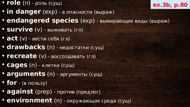 role  (n) - роль (сущ) in danger  (exp) - в опасности (выраж) endangered species  (exp) - вымирающие виды (выраж) survive  (v) - выживать (гл) act  (v) - вести себя (гл) drawbacks  (n) - недостатки (сущ) recreate  (v) - воссоздавать (гл) cages  (n) - клетки (сущ) arguments  (n) - аргументы (сущ) for   - (в пользу) against  (prep) - против (предлог) environment  (n) - окружающая среда (сущ) ex.3b, p.80 
