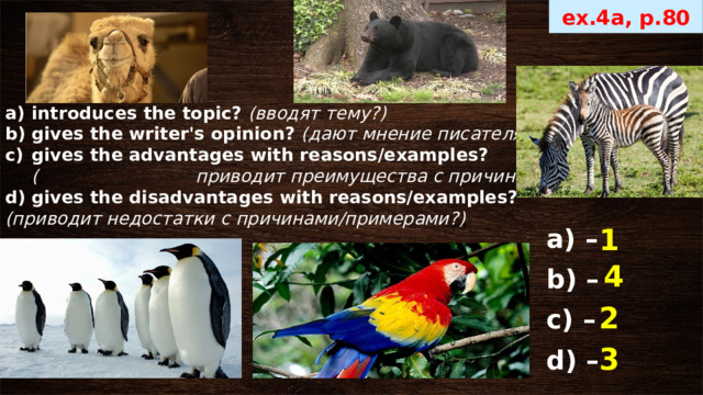 ex.4a, p.80 introduces the topic? ( вводят тему?) gives the writer's opinion? (дают мнение писателя) gives the advantages with reasons/examples? ( приводит преимущества с причинами/примерами?) gives the disadvantages with reasons/examples? (приводит недостатки с причинами/примерами?) 1 а) –  b) – с) – d) – 4 2 3 