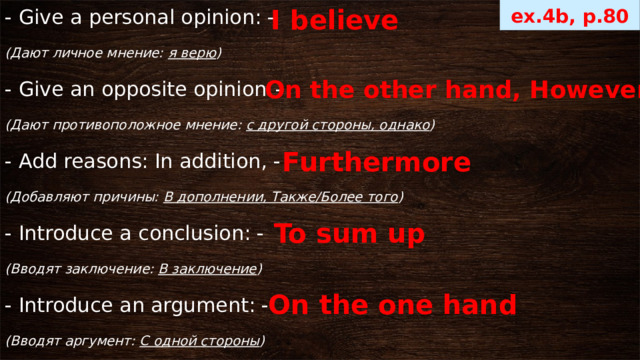 ex.4b, p.80 I believe - Give a personal opinion: - (Дают личное мнение: я верю ) - Give an opposite opinion : - (Дают противоположное мнение: с другой стороны, однако ) - Add reasons: In addition, - (Добавляют причины: В дополнении, Также/Более того ) - Introduce a conclusion: - (Вводят заключение: В заключение ) - Introduce an argument: - (Вводят аргумент: С одной стороны ) On the other hand, However Furthermore  To sum up On the one hand 
