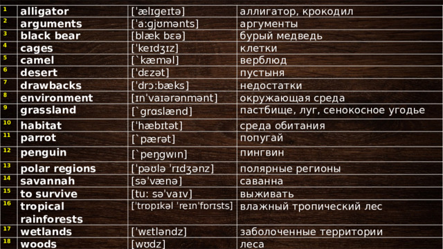 1 2 alligator [ˈælɪɡeɪtə] arguments 3 4 [ˈa:ɡjʊmǝnts] аллигатор, крокодил black bear 5 cages [blæk bɛə] аргументы [ˈkeɪdӡɪz] 6 бурый медведь camel 7 desert клетки [`kæməl] [ˈdɛzǝt] drawbacks 8 верблюд [ˈdrɔ:bӕks] 9 пустыня environment grassland 10 недостатки [ɪnˈvaɪǝrǝnmǝnt] [`grɑslænd] 11 окружающая среда habitat 12 пастбище, луг, сенокосное угодье [ˈhӕbɪtǝt] parrot 13 [`pærət] penguin среда обитания 14 [`peŋgwın] polar regions попугай 15 пингвин [ˈpǝʊlǝ ˈrɪdӡǝnz] savannah 16 [sǝˈvӕnǝ] to survive полярные регионы 17 [tu: sǝˈvaɪv] саванна tropical rainforests 18 wetlands выживать [ˈtrɒpɪkǝl ˈreɪnˈfɒrɪsts] [ˈwɛtləndz] влажный тропический лес woods заболоченные территории [wʊdz] леса 
