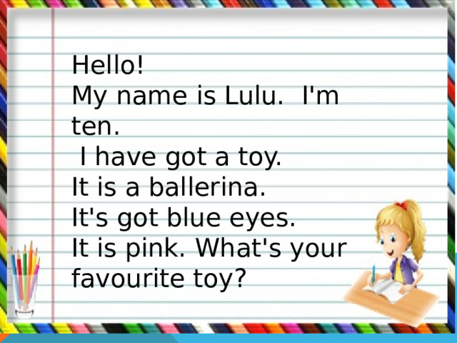Hello! My name is Lulu. I'm ten.  I have got a toy. It is a ballerina. It's got blue eyes. It is pink. What's your favourite toy? 