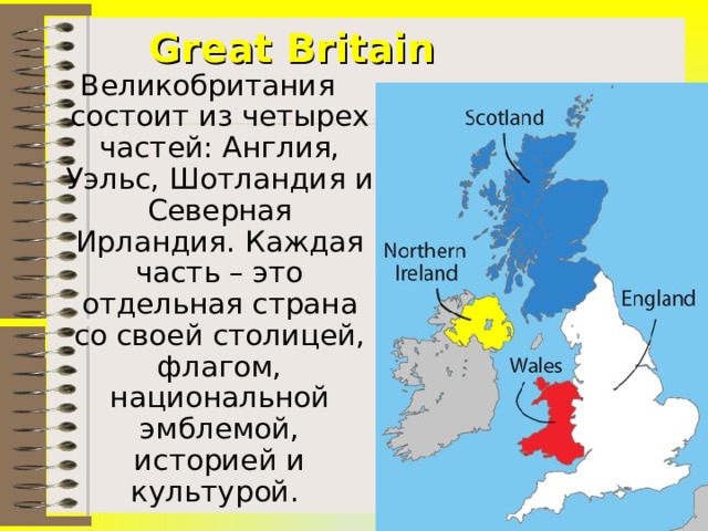Great Britain Великобритания состоит из четырех частей: Англия, Уэльс, Шотландия и Северная Ирландия. Каждая часть – это отдельная страна со своей столицей, флагом, национальной эмблемой, историей и культурой.  