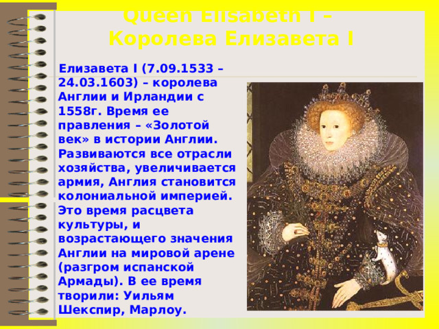 Queen Elisabeth I –  Королева Елизавета I  Елизавета I (7.09.1533 – 24.03.1603) – королева Англии и Ирландии с 1558г. Время ее правления – «Золотой век» в истории Англии. Развиваются все отрасли хозяйства, увеличивается армия, Англия становится колониальной империей. Это время расцвета культуры, и возрастающего значения Англии на мировой арене (разгром испанской Армады). В ее время творили: Уильям Шекспир, Марлоу.  