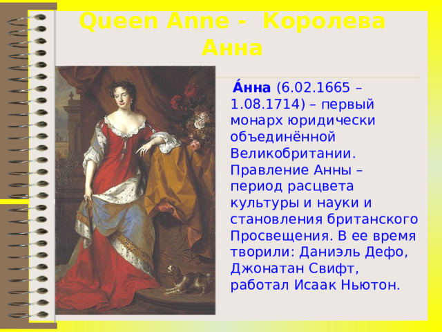 Queen Anne - Королева Анна  А́нна (6.02.1665 – 1.08.1714) – первый монарх юридически объединённой Великобритании. Правление Анны – период расцвета культуры и науки и становления британского Просвещения. В ее время творили: Даниэль Дефо, Джонатан Свифт, работал Исаак Ньютон.  