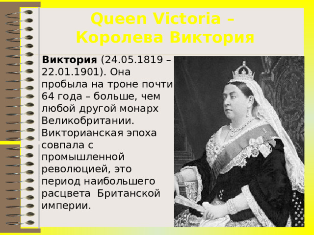 Queen Victoria –  Королева Виктория  Виктория (24.05.1819 – 22.01.1901). Она пробыла на троне почти 64 года – больше, чем любой другой монарх Великобритании. Викторианская эпоха совпала с промышленной революцией, это период наибольшего расцвета Британской империи.  