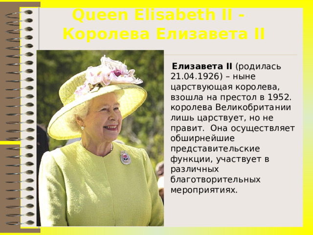 Queen Elisabeth II -  Королева Елизавета II  Елизавета II (родилась 21.04.1926) – ныне царствующая королева, взошла на престол в 1952. королева Великобритании лишь царствует, но не правит. Она осуществляет обширнейшие представительские функции, участвует в различных благотворительных мероприятиях.  