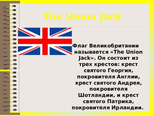 The Union Jack Флаг Великобритании называется « The Union Jack ». Он состоит из трех крестов: крест святого Георгия, покровителя Англии, крест святого Андрея, покровителя Шотландии, и крест святого Патрика, покровителя Ирландии. 