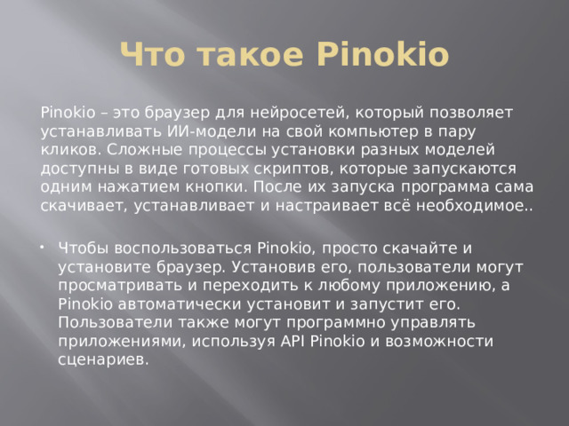 Что такое Pinokio Pinokio – это браузер для нейросетей, который позволяет устанавливать ИИ-модели на свой компьютер в пару кликов. Сложные процессы установки разных моделей доступны в виде готовых скриптов, которые запускаются одним нажатием кнопки. После их запуска программа сама скачивает, устанавливает и настраивает всё необходимое.. Чтобы воспользоваться Pinokio, просто скачайте и установите браузер. Установив его, пользователи могут просматривать и переходить к любому приложению, а Pinokio автоматически установит и запустит его. Пользователи также могут программно управлять приложениями, используя API Pinokio и возможности сценариев. 