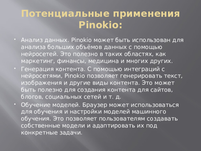 Потенциальные применения Pinokio: Анализ данных. Pinokio может быть использован для анализа больших объёмов данных с помощью нейросетей. Это полезно в таких областях, как маркетинг, финансы, медицина и многих других. Генерация контента. С помощью интеграций с нейросетями, Pinokio позволяет генерировать текст, изображения и другие виды контента. Это может быть полезно для создания контента для сайтов, блогов, социальных сетей и т. д. Обучение моделей. Браузер может использоваться для обучения и настройки моделей машинного обучения. Это позволяет пользователям создавать собственные модели и адаптировать их под конкретные задачи. 