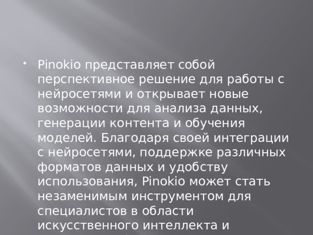 Pinokio представляет собой перспективное решение для работы с нейросетями и открывает новые возможности для анализа данных, генерации контента и обучения моделей. Благодаря своей интеграции с нейросетями, поддержке различных форматов данных и удобству использования, Pinokio может стать незаменимым инструментом для специалистов в области искусственного интеллекта и машинного обучения. 
