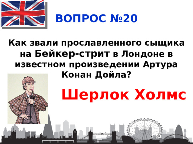 ВОПРОС №20 Как звали прославленного сыщика на Бейкер-стрит в Лондоне в известном произведении Артура Конан Дойла? Шерлок Холмс 
