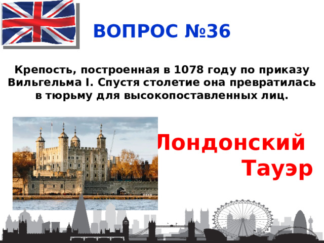 ВОПРОС №36 Крепость, построенная в 1078 году по приказу Вильгельма I. Спустя столетие она превратилась в тюрьму для высокопоставленных лиц. Лондонский Тауэр 