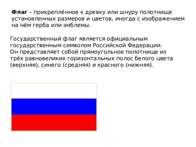 Флаг – прикреплённое к древку или шнуру полотнище установленных размеров и цветов, иногда с изображением на нём герба или эмблемы. Государственный флаг является официальным государственным символом Российской Федерации. Он представляет собой прямоугольное полотнище из трёх равновеликих горизонтальных полос белого цвета (верхняя), синего (средняя) и красного (нижняя). 