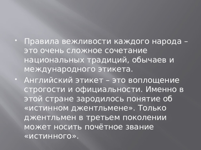 Правила вежливости каждого народа – это очень сложное сочетание национальных традиций, обычаев и международного этикета. Английский этикет – это воплощение строгости и официальности. Именно в этой стране зародилось понятие об «истинном джентльмене». Только джентльмен в третьем поколении может носить почётное звание «истинного». 