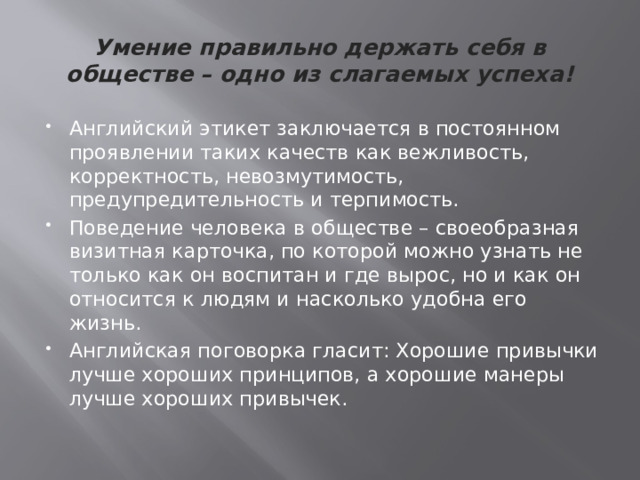 Умение правильно держать себя в обществе – одно из слагаемых успеха! Английский этикет заключается в постоянном проявлении таких качеств как вежливость, корректность, невозмутимость, предупредительность и терпимость. Поведение человека в обществе – своеобразная визитная карточка, по которой можно узнать не только как он воспитан и где вырос, но и как он относится к людям и насколько удобна его жизнь. Английская поговорка гласит: Хорошие привычки лучше хороших принципов, а хорошие манеры лучше хороших привычек. 