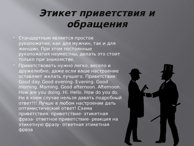 Этикет приветствия и обращения Стандартным является простое рукопожатие, как для мужчин, так и для женщин. При этом постоянные рукопожатия неуместны, делать это стоит только при знакомстве. Приветствовать нужно легко, весело и дружелюбно, даже если ваше настроение оставляет желать лучшего. Приветствия: Good day. Good evening. Evening. Good morning. Morning. Good afternoon. Afternoon. How are you doing. Hi. Hello. How do you do. Ни в коем случае нельзя давать подробный ответ!!! Лучше в любом настроении дать оптимистический ответ! Схема приветствия: приветствие- этикетная фраза- ответное приветствие- реакция на этикетную фразу- ответная этикетная фраза 