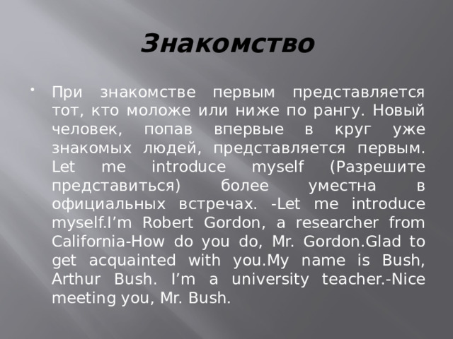 Знакомство При знакомстве первым представляется тот, кто моложе или ниже по рангу. Новый человек, попав впервые в круг уже знакомых людей, представляется первым. Let me introduce myself (Разрешите представиться) более уместна в официальных встречах. -Let me introduce myself.I’m Robert Gordon, a researcher from California-How do you do, Mr. Gordon.Glad to get acquainted with you.My name is Bush, Arthur Bush. I’m a university teacher.-Nice meeting you, Mr. Bush. 
