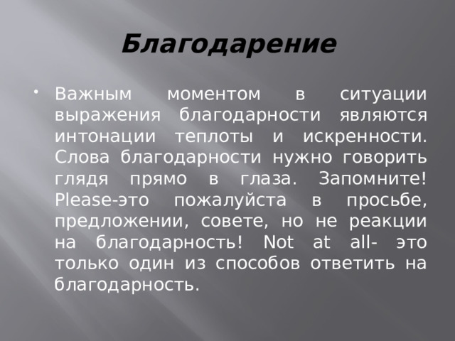 Благодарение Важным моментом в ситуации выражения благодарности являются интонации теплоты и искренности. Слова благодарности нужно говорить глядя прямо в глаза. Запомните!Please-это пожалуйста в просьбе, предложении, совете, но не реакции на благодарность! Not at all- это только один из способов ответить на благодарность. 